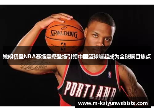 姚明初登NBA赛场震撼登场引领中国篮球崛起成为全球瞩目焦点