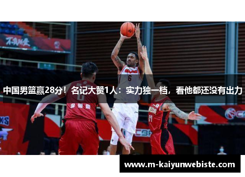 中国男篮赢28分！名记大赞1人：实力独一档，看他都还没有出力